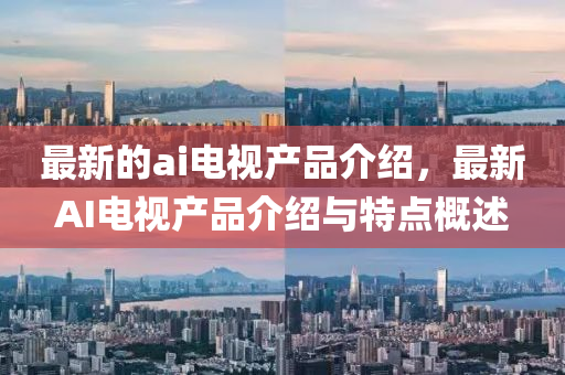 最新的ai電視產品介紹，最新AI電視產品介紹與特點概述