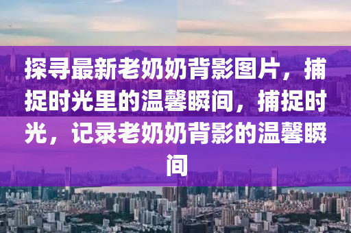 探尋最新老奶奶背影圖片，捕捉時光里的溫馨瞬間，捕捉時光，記錄老奶奶背影的溫馨瞬間