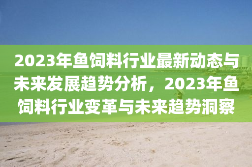 2023年魚飼料行業(yè)最新動態(tài)與未來發(fā)展趨勢分析，2023年魚飼料行業(yè)變革與未來趨勢洞察