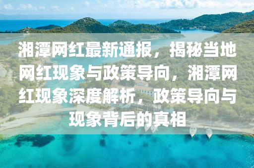 湘潭網(wǎng)紅最新通報(bào)，揭秘當(dāng)?shù)鼐W(wǎng)紅現(xiàn)象與政策導(dǎo)向，湘潭網(wǎng)紅現(xiàn)象深度解析，政策導(dǎo)向與現(xiàn)象背后的真相