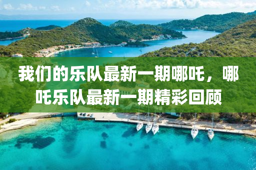 我們的樂隊(duì)最新一期哪吒，哪吒樂隊(duì)最新一期精彩回顧