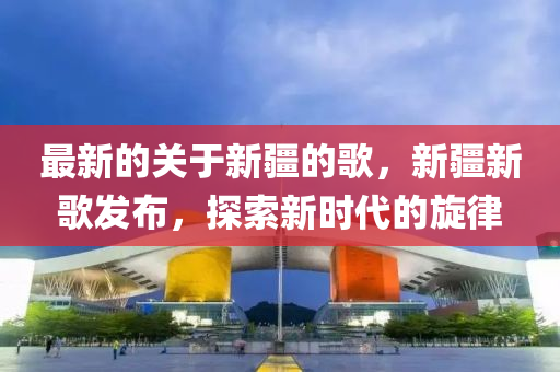 最新的關(guān)于新疆的歌，新疆新歌發(fā)布，探索新時(shí)代的旋律