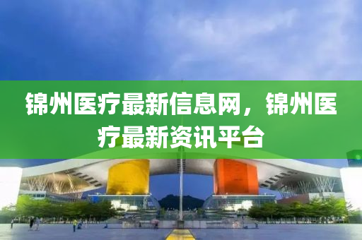 錦州醫(yī)療最新信息網(wǎng)，錦州醫(yī)療最新資訊平臺