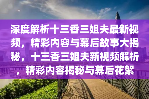 深度解析十三香三姐夫最新視頻，精彩內(nèi)容與幕后故事大揭秘，十三香三姐夫新視頻解析，精彩內(nèi)容揭秘與幕后花絮
