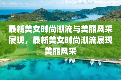 最新美女時尚潮流與美麗風(fēng)采展現(xiàn)，最新美女時尚潮流展現(xiàn)美麗風(fēng)采