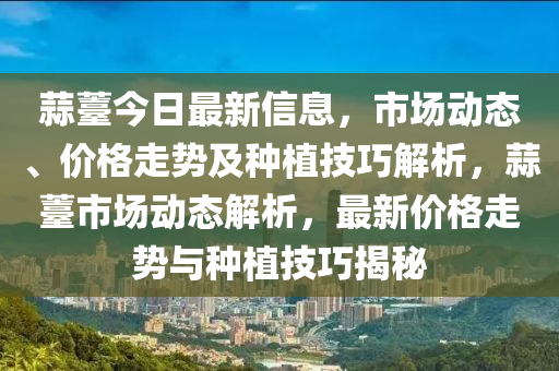 蒜薹今日最新信息，市場(chǎng)動(dòng)態(tài)、價(jià)格走勢(shì)及種植技巧解析，蒜薹市場(chǎng)動(dòng)態(tài)解析，最新價(jià)格走勢(shì)與種植技巧揭秘