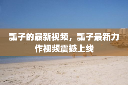 瓢子的最新視頻，瓢子最新力作視頻震撼上線