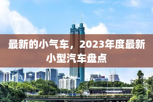 最新的小氣車，2023年度最新小型汽車盤點(diǎn)
