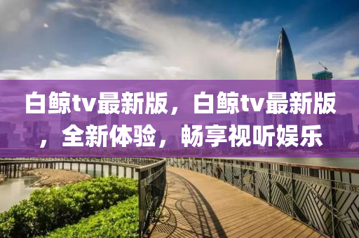 白鯨tv最新版，白鯨tv最新版，全新體驗(yàn)，暢享視聽娛樂