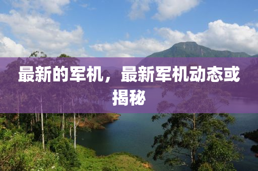 最新的軍機(jī)，最新軍機(jī)動態(tài)或揭秘