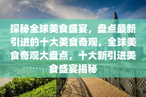 探秘全球美食盛宴，盤點(diǎn)最新引進(jìn)的十大美食奇觀，全球美食奇觀大盤點(diǎn)，十大新引進(jìn)美食盛宴揭秘