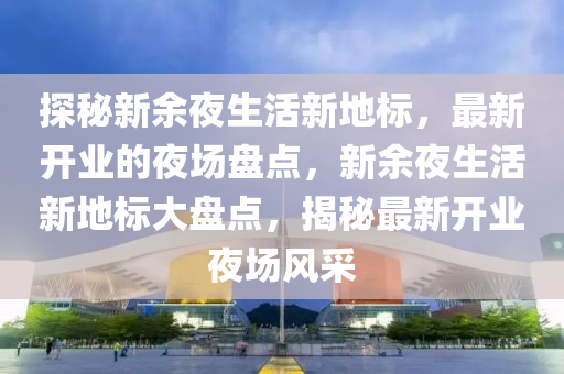 探秘新余夜生活新地標(biāo)，最新開業(yè)的夜場(chǎng)盤點(diǎn)，新余夜生活新地標(biāo)大盤點(diǎn)，揭秘最新開業(yè)夜場(chǎng)風(fēng)采
