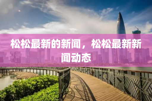 松松最新的新聞，松松最新新聞動(dòng)態(tài)