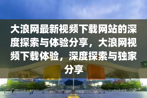 大浪網(wǎng)最新視頻下載網(wǎng)站的深度探索與體驗分享，大浪網(wǎng)視頻下載體驗，深度探索與獨家分享