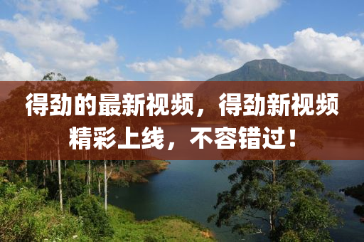 得勁的最新視頻，得勁新視頻精彩上線，不容錯過！