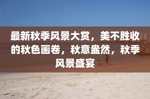 最新秋季風(fēng)景大賞，美不勝收的秋色畫卷，秋意盎然，秋季風(fēng)景盛宴