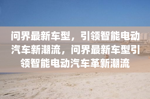 問界最新車型，引領(lǐng)智能電動(dòng)汽車新潮流，問界最新車型引領(lǐng)智能電動(dòng)汽車革新潮流
