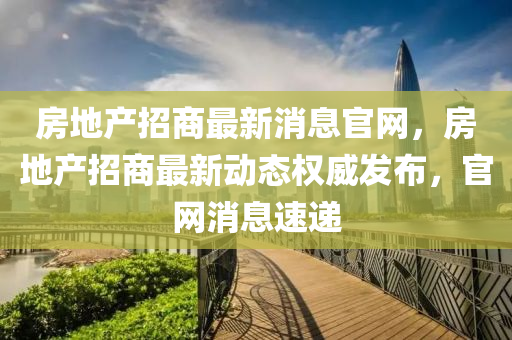 房地產(chǎn)招商最新消息官網(wǎng)，房地產(chǎn)招商最新動(dòng)態(tài)權(quán)威發(fā)布，官網(wǎng)消息速遞