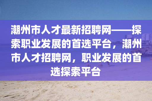 潮州市人才最新招聘網(wǎng)——探索職業(yè)發(fā)展的首選平臺，潮州市人才招聘網(wǎng)，職業(yè)發(fā)展的首選探索平臺