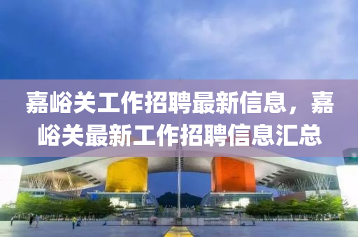 嘉峪關(guān)工作招聘最新信息，嘉峪關(guān)最新工作招聘信息匯總