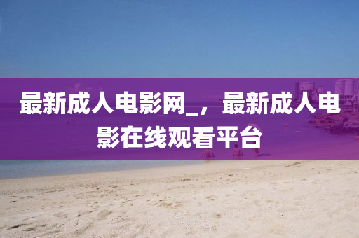 最新成人電影網(wǎng)_，最新成人電影在線(xiàn)觀(guān)看平臺(tái)