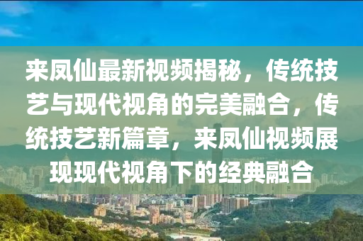 來(lái)鳳仙最新視頻揭秘，傳統(tǒng)技藝與現(xiàn)代視角的完美融合，傳統(tǒng)技藝新篇章，來(lái)鳳仙視頻展現(xiàn)現(xiàn)代視角下的經(jīng)典融合