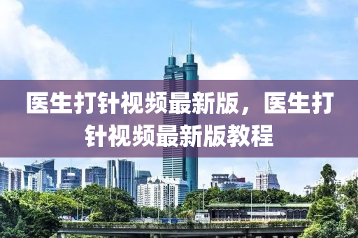 醫(yī)生打針視頻最新版，醫(yī)生打針視頻最新版教程