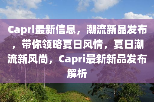 Capri最新信息，潮流新品發(fā)布，帶你領(lǐng)略夏日風(fēng)情，夏日潮流新風(fēng)尚，Capri最新新品發(fā)布解析