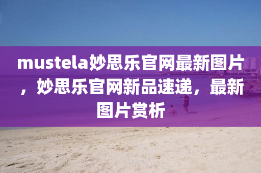 mustela妙思樂官網(wǎng)最新圖片，妙思樂官網(wǎng)新品速遞，最新圖片賞析