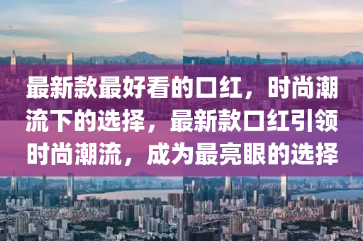 最新款最好看的口紅，時尚潮流下的選擇，最新款口紅引領(lǐng)時尚潮流，成為最亮眼的選擇