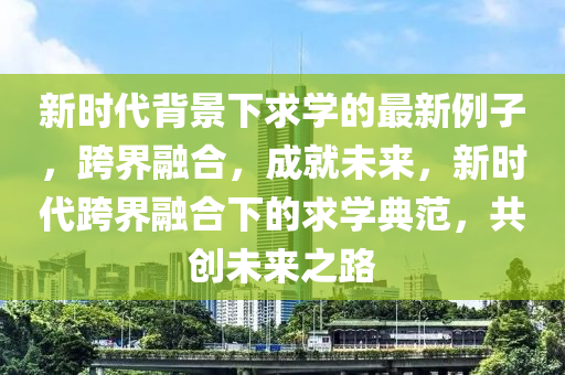 新時代背景下求學(xué)的最新例子，跨界融合，成就未來，新時代跨界融合下的求學(xué)典范，共創(chuàng)未來之路