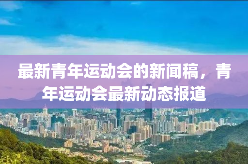 最新青年運(yùn)動會的新聞稿，青年運(yùn)動會最新動態(tài)報(bào)道