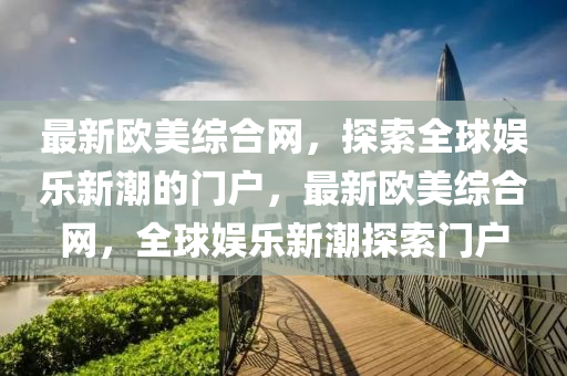 最新歐美綜合網(wǎng)，探索全球娛樂新潮的門戶，最新歐美綜合網(wǎng)，全球娛樂新潮探索門戶