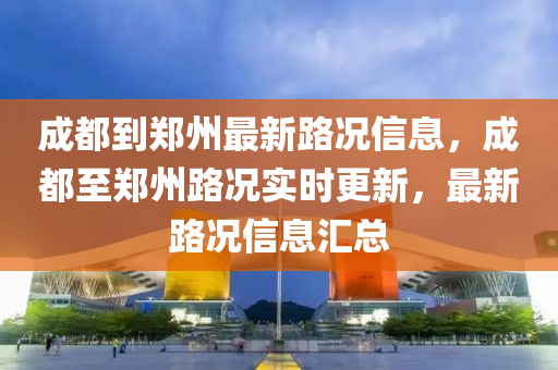 成都到鄭州最新路況信息，成都至鄭州路況實(shí)時(shí)更新，最新路況信息匯總
