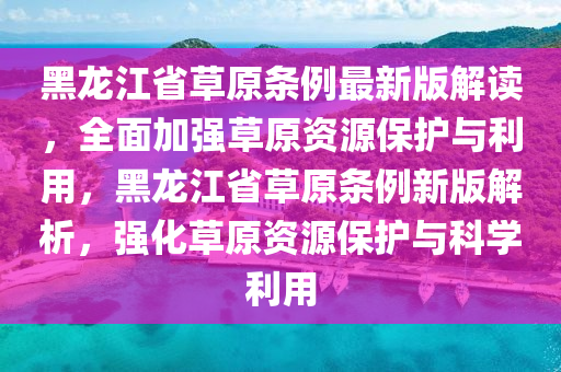 黑龍江省草原條例最新版解讀，全面加強(qiáng)草原資源保護(hù)與利用，黑龍江省草原條例新版解析，強(qiáng)化草原資源保護(hù)與科學(xué)利用