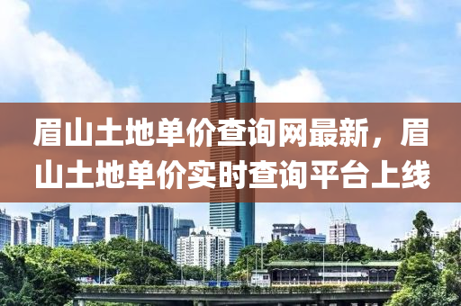 眉山土地單價(jià)查詢網(wǎng)最新，眉山土地單價(jià)實(shí)時(shí)查詢平臺(tái)上線