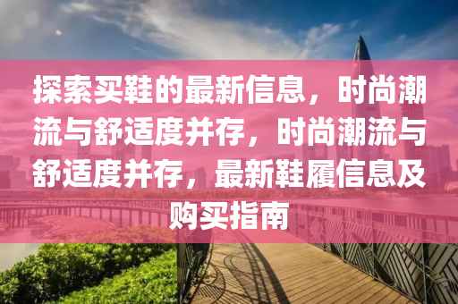 探索買鞋的最新信息，時尚潮流與舒適度并存，時尚潮流與舒適度并存，最新鞋履信息及購買指南