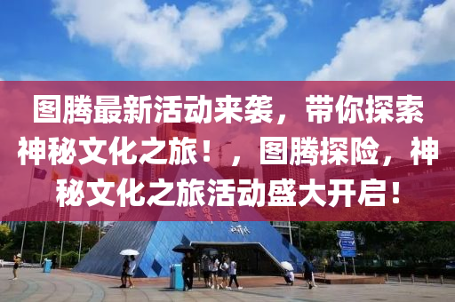 圖騰最新活動來襲，帶你探索神秘文化之旅！，圖騰探險，神秘文化之旅活動盛大開啟！