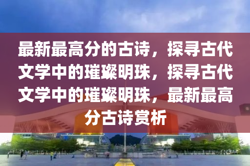最新最高分的古詩，探尋古代文學中的璀璨明珠，探尋古代文學中的璀璨明珠，最新最高分古詩賞析