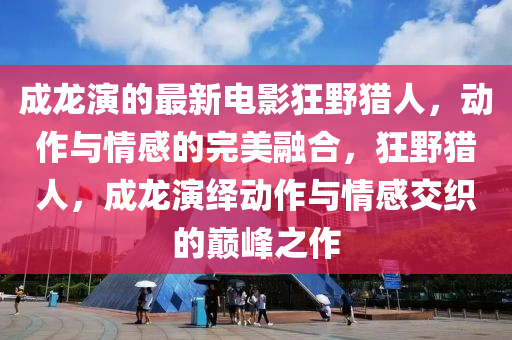 成龍演的最新電影狂野獵人，動作與情感的完美融合，狂野獵人，成龍演繹動作與情感交織的巔峰之作
