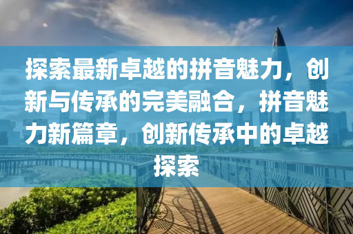 探索最新卓越的拼音魅力，創(chuàng)新與傳承的完美融合，拼音魅力新篇章，創(chuàng)新傳承中的卓越探索