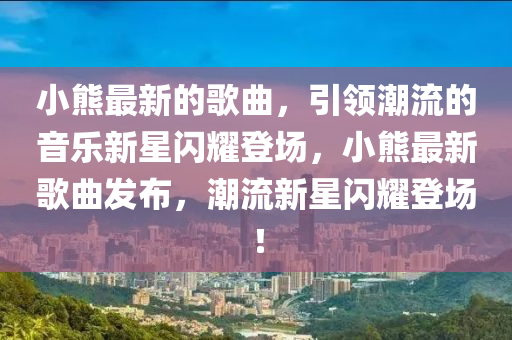 小熊最新的歌曲，引領(lǐng)潮流的音樂新星閃耀登場，小熊最新歌曲發(fā)布，潮流新星閃耀登場！