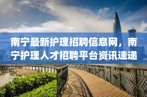 南寧最新護(hù)理招聘信息網(wǎng)，南寧護(hù)理人才招聘平臺資訊速遞
