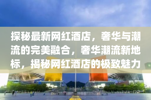 探秘最新網(wǎng)紅酒店，奢華與潮流的完美融合，奢華潮流新地標(biāo)，揭秘網(wǎng)紅酒店的極致魅力