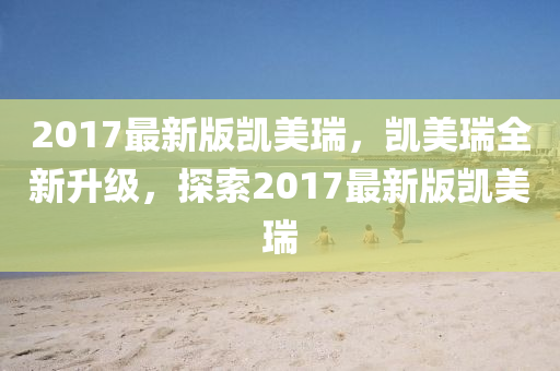 2017最新版凱美瑞，凱美瑞全新升級，探索2017最新版凱美瑞