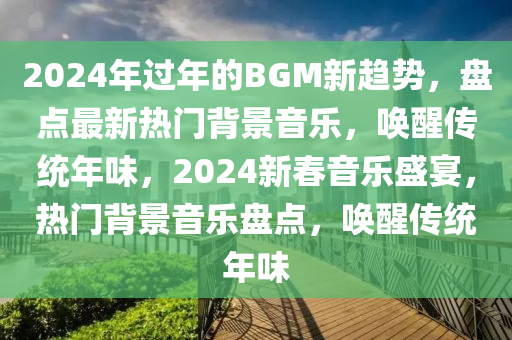 2024年過年的BGM新趨勢，盤點最新熱門背景音樂，喚醒傳統(tǒng)年味，2024新春音樂盛宴，熱門背景音樂盤點，喚醒傳統(tǒng)年味
