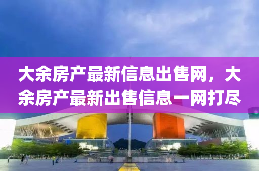 大余房產(chǎn)最新信息出售網(wǎng)，大余房產(chǎn)最新出售信息一網(wǎng)打盡