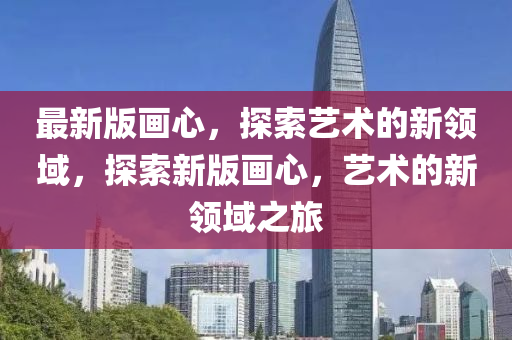 最新版畫心，探索藝術(shù)的新領(lǐng)域，探索新版畫心，藝術(shù)的新領(lǐng)域之旅