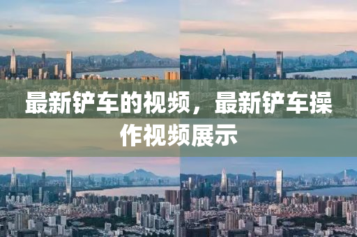 最新鏟車的視頻，最新鏟車操作視頻展示
