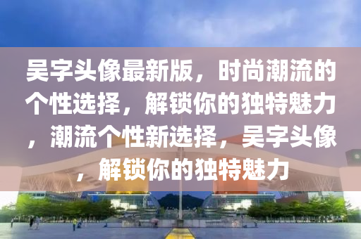 吳字頭像最新版，時尚潮流的個性選擇，解鎖你的獨特魅力，潮流個性新選擇，吳字頭像，解鎖你的獨特魅力